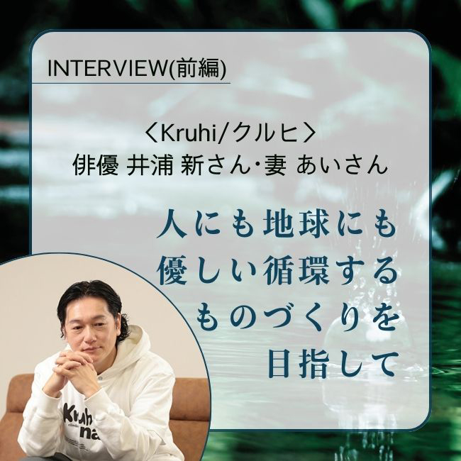 INTERVIEW／俳優 井浦 新さん・妻 あいさん人にも地球にも優しい循環するものづくりを目指して。暮らしの中から生まれた Kruhi/クルヒのプロダクト（前編）
