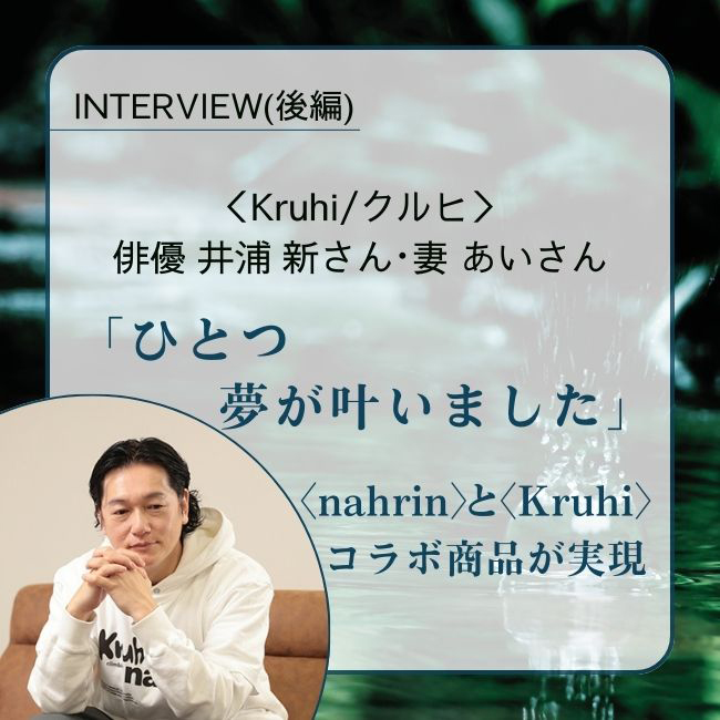 INTERVIEW／俳優 井浦 新さん・妻 あいさん　 「ひとつ夢が叶いました」。井浦新さんが愛してやまないnahrin/ナリンとKruhi/クルヒのコラボ商品が実現（後編）