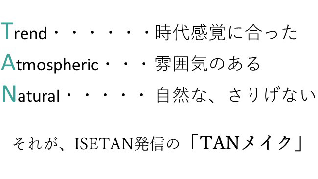 Trend...時代感覚にあった　Atmospheric…雰囲気のある　Natural…自然な、さりげない　それが、ISETAN発信の「TANメイク」