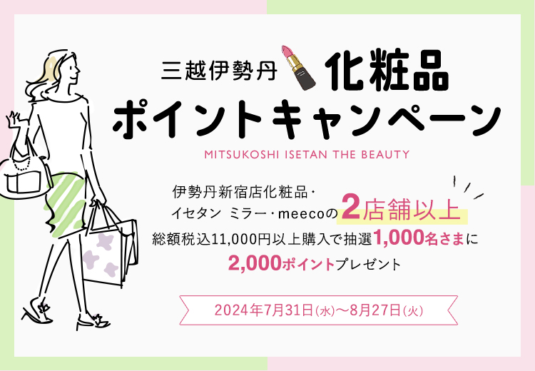 三越伊勢丹 化粧品 ポイントキャンペーン 伊勢丹新宿店化粧品・イセタン ミラー・meecoの2店舗以上 総額税込11,000円以上購入で抽選1,000名さまに 2,000ポイントプレゼント 2024年7月31日(水曜日)~8月27日(火曜日)