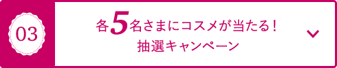 03 各5名さまにコスメが当たる！抽選キャンペーン