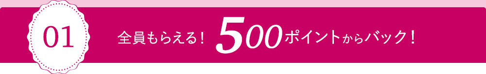 01 全員もらえる！500ポイントからバック！