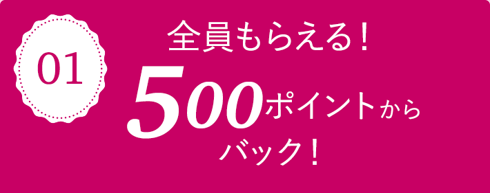 01 全員もらえる！500ポイントからバック！