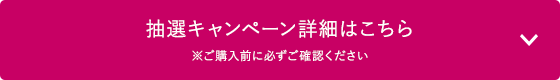 抽選キャンペーン詳細はこちら　※ご購入前に必ずご確認ください