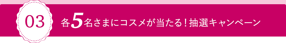 03 各5名さまにコスメが当たる！抽選キャンペーン