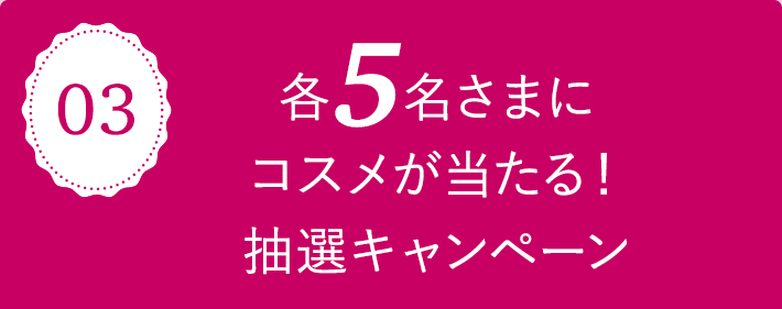 03 各5名さまにコスメが当たる！抽選キャンペーン