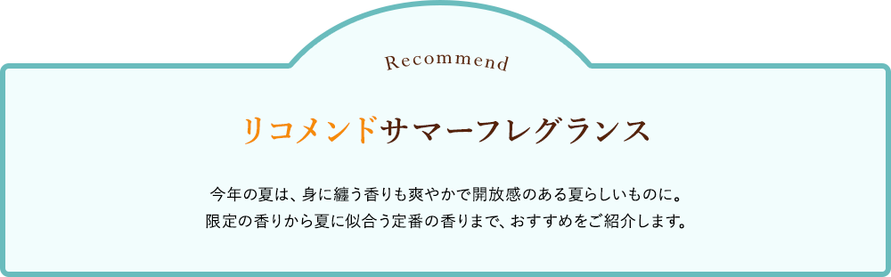 リコメンド サマーフレグランス 今年の夏は、身に纏う香りも爽やかで開放感のある夏らしいものに。限定の香りから夏に似合う定番の香りまで、おすすめをご紹介します。