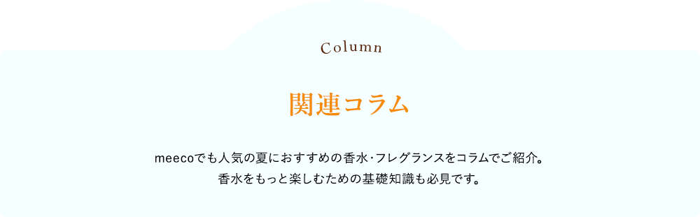 関連コラム meecoでも人気の夏におすすめの香水・フレグランスをコラムでご紹介。香水をもっと楽しむための基礎知識も必見です。